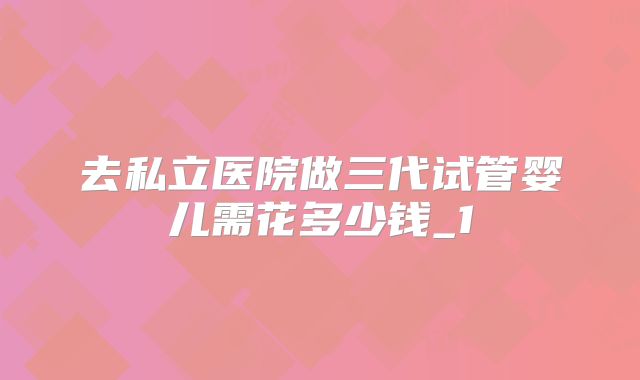 去私立医院做三代试管婴儿需花多少钱_1