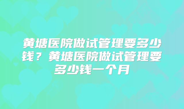 黄塘医院做试管理要多少钱？黄塘医院做试管理要多少钱一个月