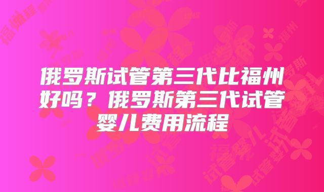 俄罗斯试管第三代比福州好吗？俄罗斯第三代试管婴儿费用流程