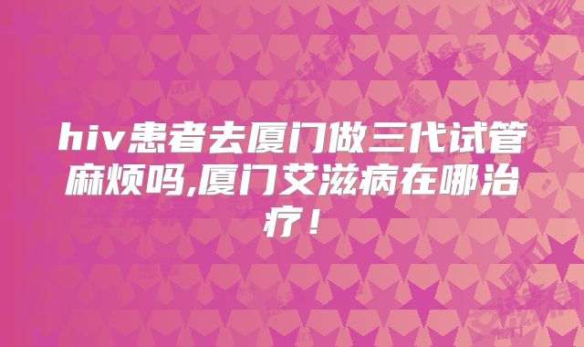 hiv患者去厦门做三代试管麻烦吗,厦门艾滋病在哪治疗！