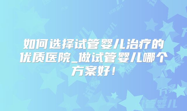 如何选择试管婴儿治疗的优质医院_做试管婴儿哪个方案好!