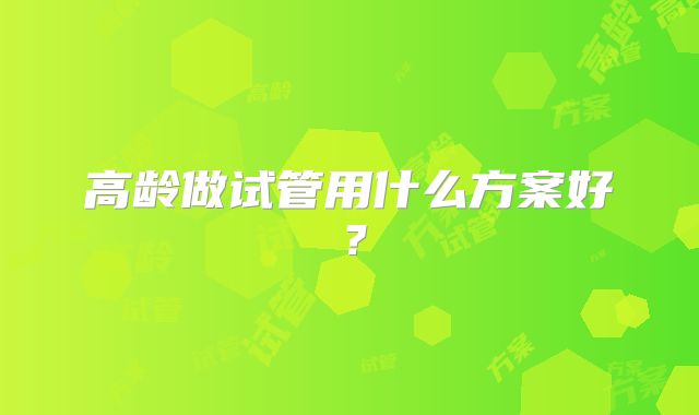 高龄做试管用什么方案好？
