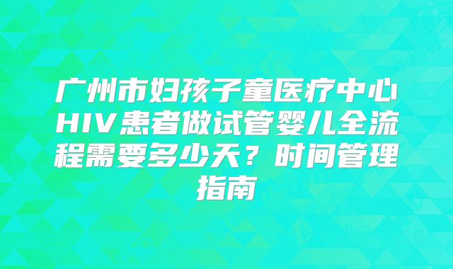 广州市妇孩子童医疗中心HIV患者做试管婴儿全流程需要多少天？时间管理指南