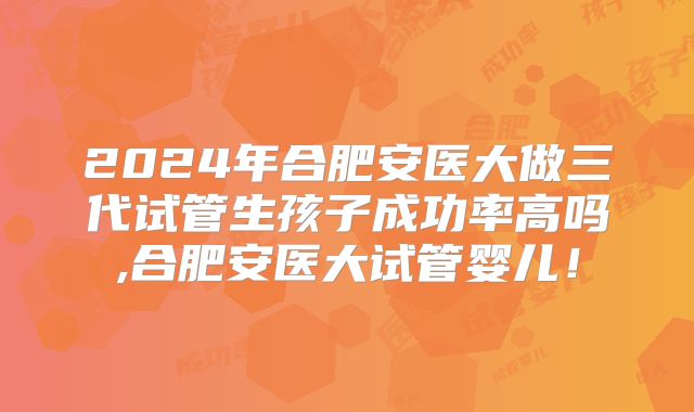 2024年合肥安医大做三代试管生孩子成功率高吗,合肥安医大试管婴儿！
