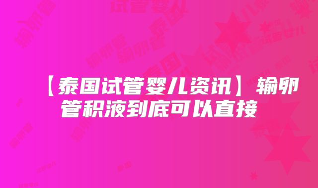 【泰国试管婴儿资讯】输卵管积液到底可以直接