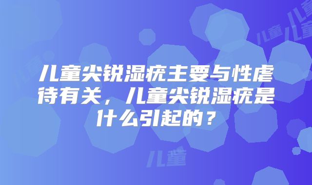 儿童尖锐湿疣主要与性虐待有关，儿童尖锐湿疣是什么引起的？