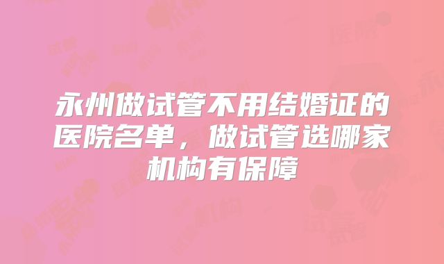 永州做试管不用结婚证的医院名单，做试管选哪家机构有保障