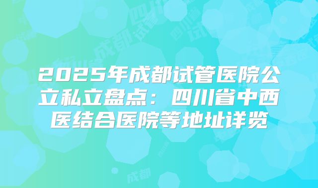 2025年成都试管医院公立私立盘点:四川省中西医结合医院等地址详览