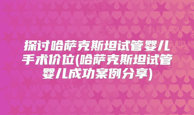 探讨哈萨克斯坦试管婴儿手术价位(哈萨克斯坦试管婴儿成功案例分享)