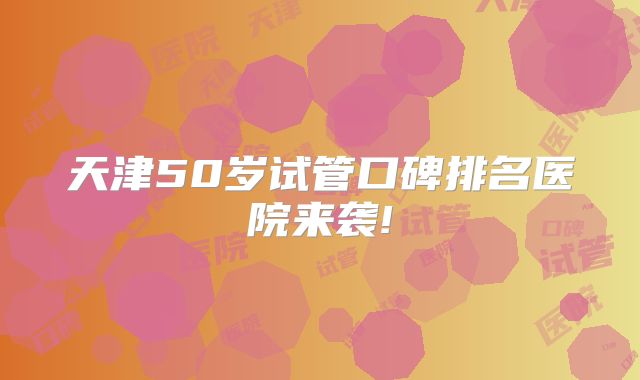 天津50岁试管口碑排名医院来袭!