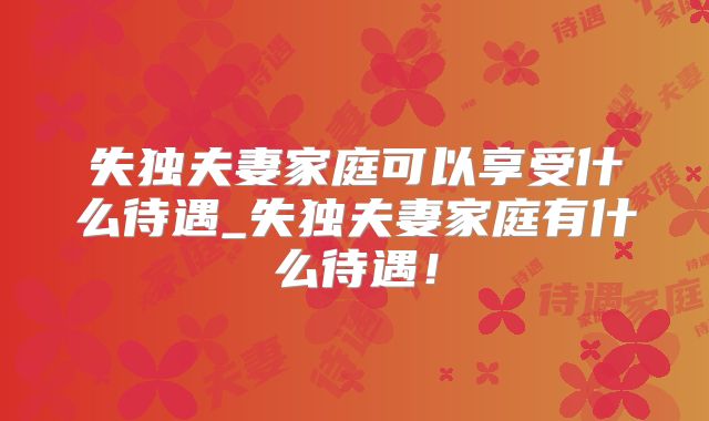 失独夫妻家庭可以享受什么待遇_失独夫妻家庭有什么待遇!