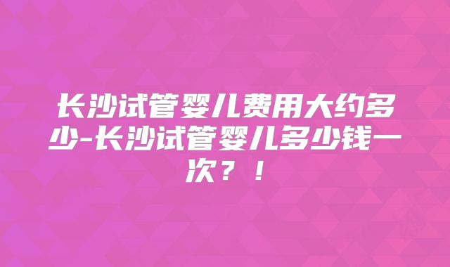 长沙试管婴儿费用大约多少-长沙试管婴儿多少钱一次?!