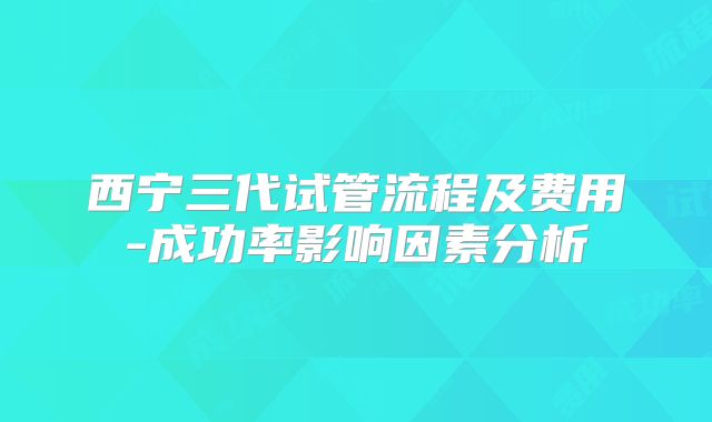 西宁三代试管流程及费用-成功率影响因素分析