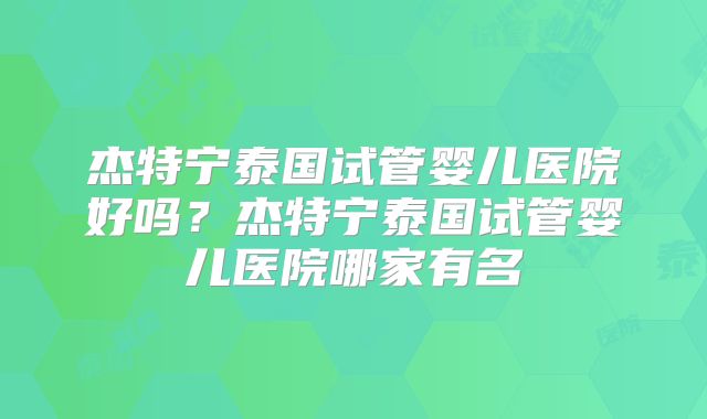 杰特宁泰国试管婴儿医院好吗？杰特宁泰国试管婴儿医院哪家有名