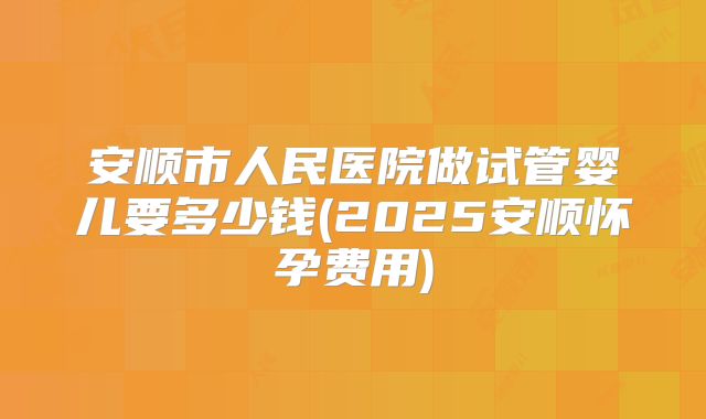 安顺市人民医院做试管婴儿要多少钱(2025安顺怀孕费用)