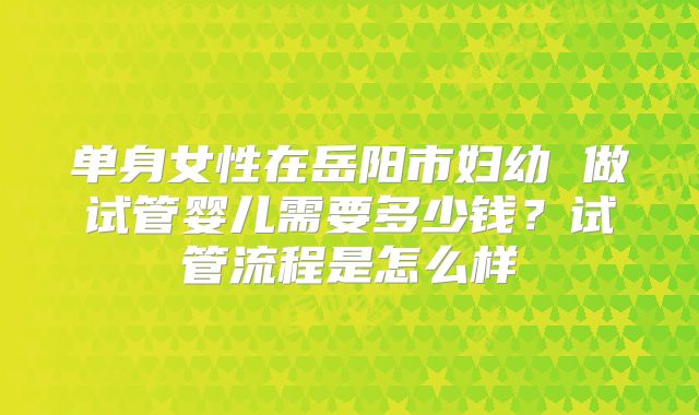 单身女性在岳阳市妇幼 做试管婴儿需要多少钱?试管流程是怎么样