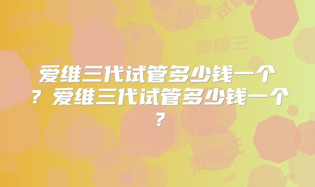 爱维三代试管多少钱一个？爱维三代试管多少钱一个？