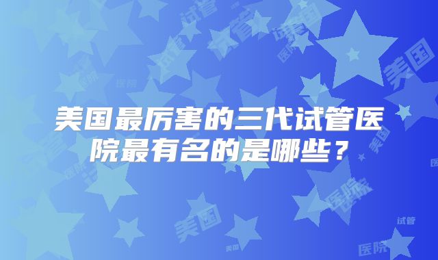 美国最厉害的三代试管医院最有名的是哪些？