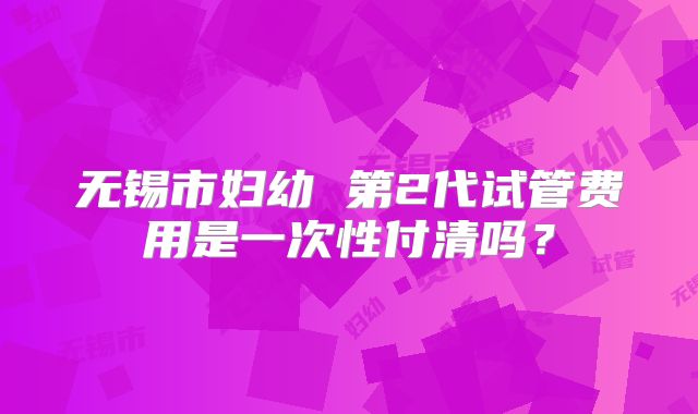 无锡市妇幼 第2代试管费用是一次性付清吗?
