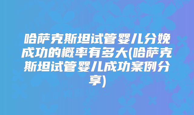 哈萨克斯坦试管婴儿分娩成功的概率有多大(哈萨克斯坦试管婴儿成功案例分享)