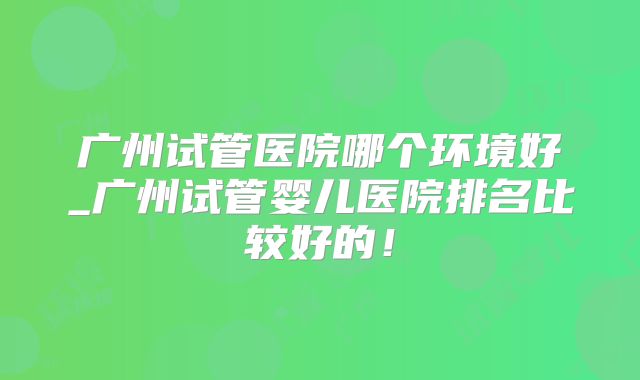 广州试管医院哪个环境好_广州试管婴儿医院排名比较好的!