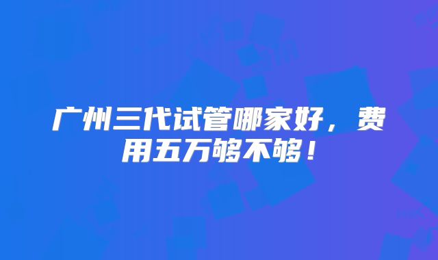 广州三代试管哪家好，费用五万够不够！