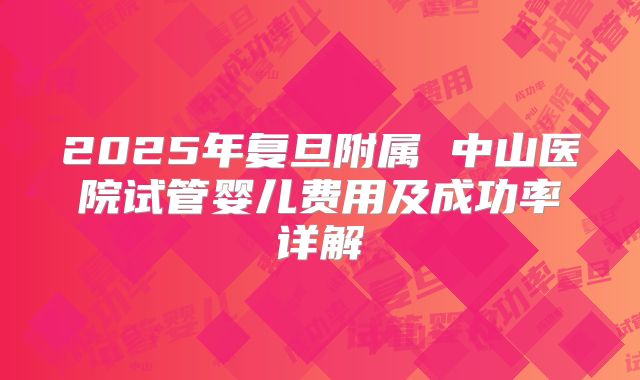 2025年复旦附属 中山医院试管婴儿费用及成功率详解