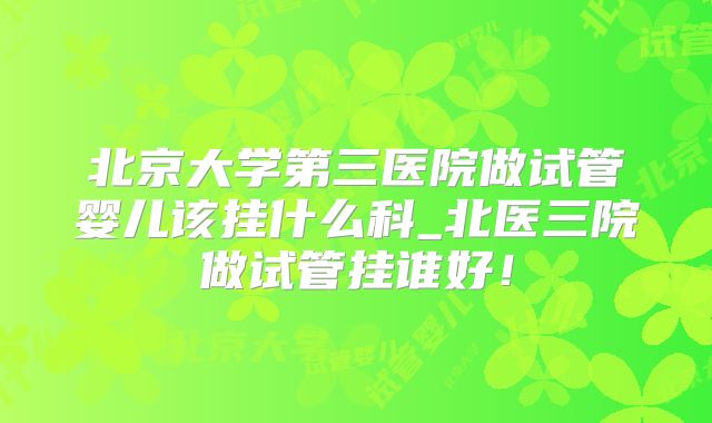 北京大学第三医院做试管婴儿该挂什么科_北医三院做试管挂谁好！