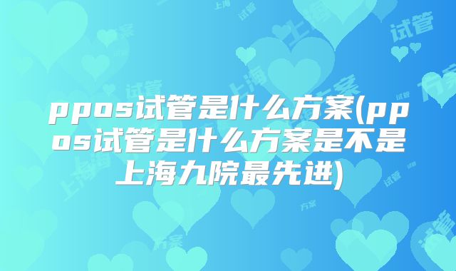 ppos试管是什么方案(ppos试管是什么方案是不是上海九院最先进)