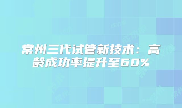 常州三代试管新技术:高龄成功率提升至60%