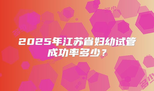 2025年江苏省妇幼试管成功率多少?