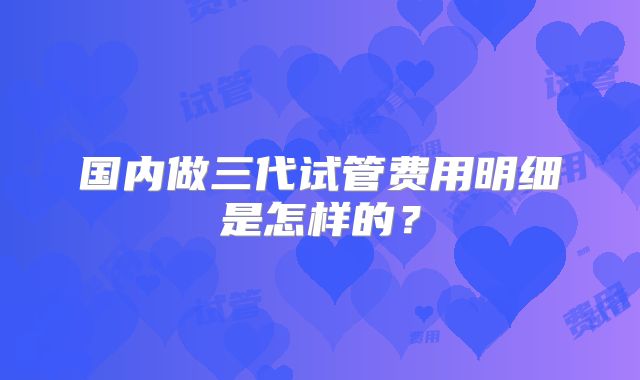 国内做三代试管费用明细是怎样的？