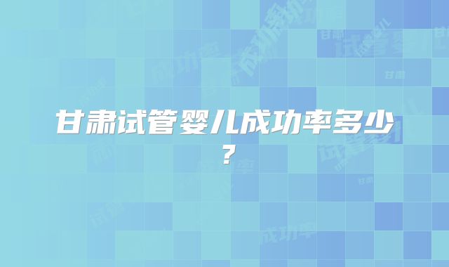 甘肃试管婴儿成功率多少？