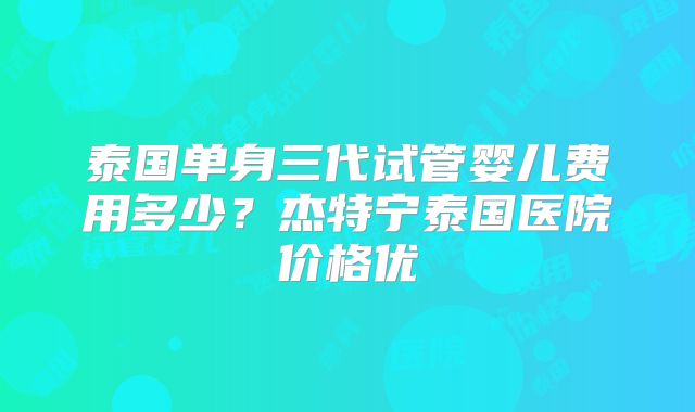 泰国单身三代试管婴儿费用多少？杰特宁泰国医院价格优