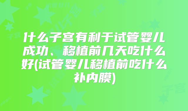 什么子宫有利于试管婴儿成功、移植前几天吃什么好(试管婴儿移植前吃什么补内膜)