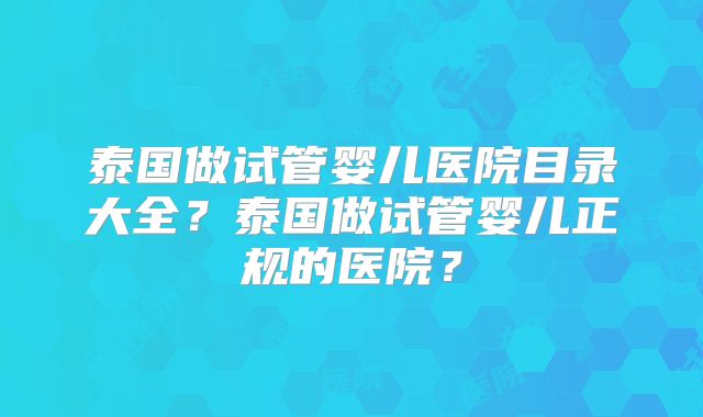 泰国做试管婴儿医院目录大全？泰国做试管婴儿正规的医院？