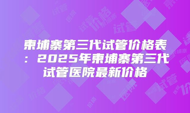 柬埔寨第三代试管价格表:2025年柬埔寨第三代试管医院最新价格