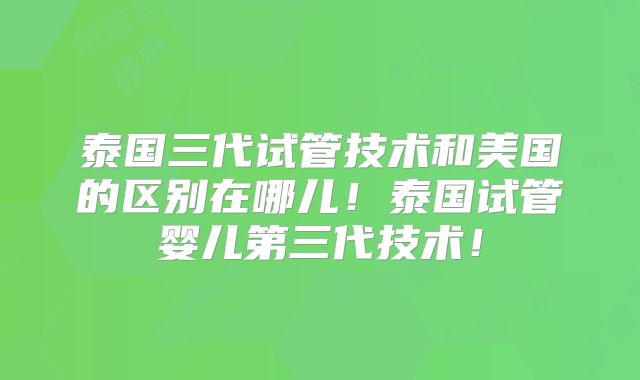 泰国三代试管技术和美国的区别在哪儿！泰国试管婴儿第三代技术！