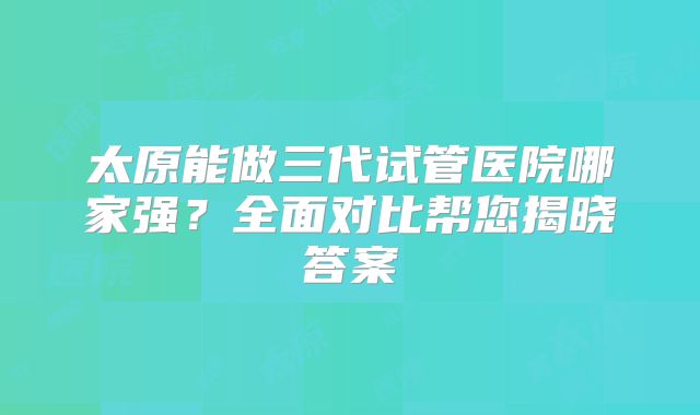 太原能做三代试管医院哪家强？全面对比帮您揭晓答案