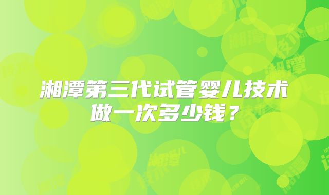 湘潭第三代试管婴儿技术做一次多少钱？