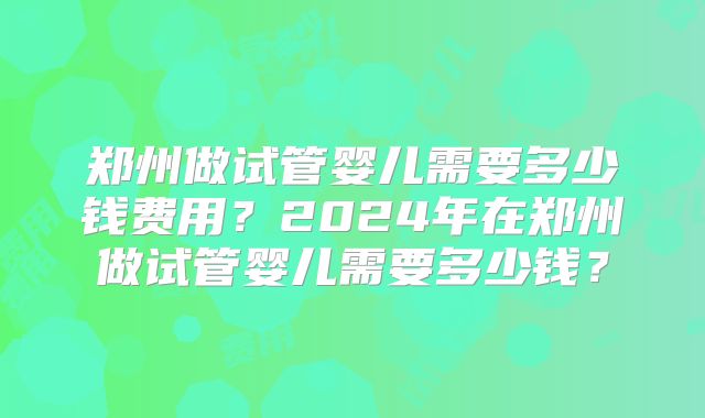 郑州做试管婴儿需要多少钱费用？2024年在郑州做试管婴儿需要多少钱？