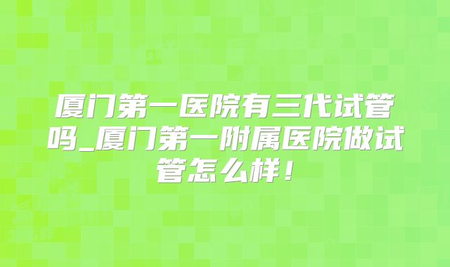 厦门第一医院有三代试管吗_厦门第一附属医院做试管怎么样！