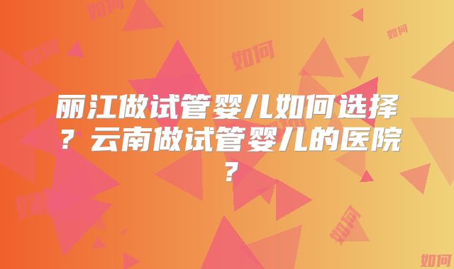 丽江做试管婴儿如何选择?云南做试管婴儿的医院?