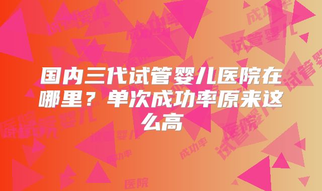 国内三代试管婴儿医院在哪里？单次成功率原来这么高