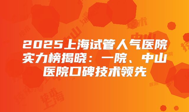 2025上海试管人气医院实力榜揭晓：一院、中山医院口碑技术领先
