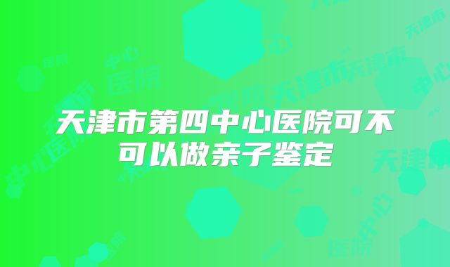 天津市第四中心医院可不可以做亲子鉴定
