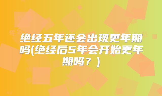 绝经五年还会出现更年期吗(绝经后5年会开始更年期吗？)