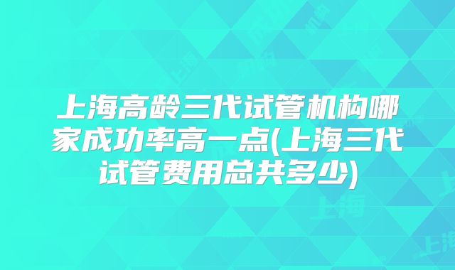 上海高龄三代试管机构哪家成功率高一点(上海三代试管费用总共多少)