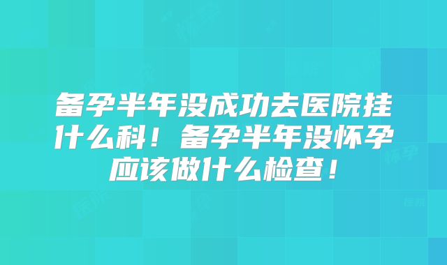 备孕半年没成功去医院挂什么科！备孕半年没怀孕应该做什么检查！