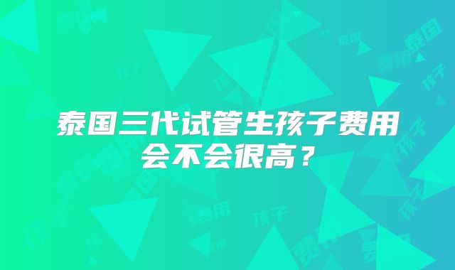 泰国三代试管生孩子费用会不会很高？